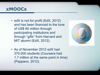 xMOOCs
 edX is not for profit (EdX, 2012)
and has been financed to the tune
of US$ 60 million through
participating institutions and
through “gifts” from Harvard and
MIT alumni (EdX, 2012).
 As of November 2012 edX had
370,000 students (Coursera had
1.7 million at the same point in time)
(Pappano, 2012).
 