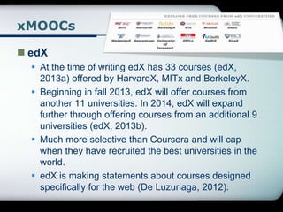 xMOOCs
 edX
 At the time of writing edX has 33 courses (edX,
2013a) offered by HarvardX, MITx and BerkeleyX.
 Beginning in fall 2013, edX will offer courses from
another 11 universities. In 2014, edX will expand
further through offering courses from an additional 9
universities (edX, 2013b).
 Much more selective than Coursera and will cap
when they have recruited the best universities in the
world.
 edX is making statements about courses designed
specifically for the web (De Luzuriaga, 2012).
 