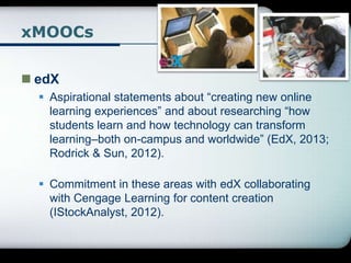 xMOOCs
 edX
 Aspirational statements about “creating new online
learning experiences” and about researching “how
students learn and how technology can transform
learning–both on-campus and worldwide” (EdX, 2013;
Rodrick & Sun, 2012).
 Commitment in these areas with edX collaborating
with Cengage Learning for content creation
(IStockAnalyst, 2012).
 