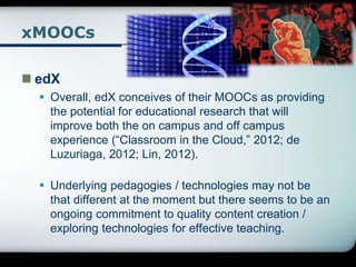 xMOOCs
 edX
 Overall, edX conceives of their MOOCs as providing
the potential for educational research that will
improve both the on campus and off campus
experience (“Classroom in the Cloud,” 2012; de
Luzuriaga, 2012; Lin, 2012).
 Underlying pedagogies / technologies may not be
that different at the moment but there seems to be an
ongoing commitment to quality content creation /
exploring technologies for effective teaching.
 