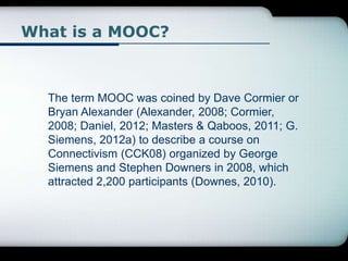 What is a MOOC?
The term MOOC was coined by Dave Cormier or
Bryan Alexander (Alexander, 2008; Cormier,
2008; Daniel, 2012; Masters & Qaboos, 2011; G.
Siemens, 2012a) to describe a course on
Connectivism (CCK08) organized by George
Siemens and Stephen Downers in 2008, which
attracted 2,200 participants (Downes, 2010).
 