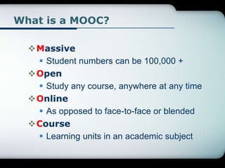 What is a MOOC?
Massive
 Student numbers can be 100,000 +
Open
 Study any course, anywhere at any time
Online
 As opposed to face-to-face or blended
Course
 Learning units in an academic subject
 