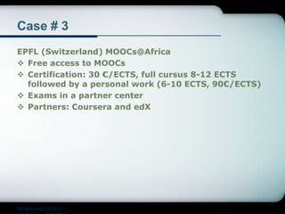 Case # 3
EPFL (Switzerland) MOOCs@Africa
 Free access to MOOCs
 Certification: 30 €/ECTS, full cursus 8-12 ECTS
followed by a personal work (6-10 ECTS, 90€/ECTS)
 Exams in a partner center
 Partners: Coursera and edX
EdTech June 2-3 2015
 