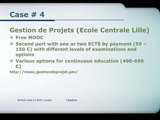 Case # 4
Gestion de Projets (Ecole Centrale Lille)
 Free MOOC
 Second part with one or two ECTS by payment (50 –
150 €) with different levels of examinations and
options
 Various options for continuous education (490-690
€)
http://mooc.gestiondeprojet.pm/
EdTech June 2-3 2015 London Y.Epelboin
 