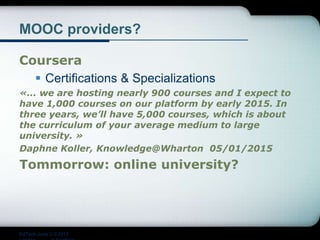 MOOC providers?
Coursera
 Certifications & Specializations
«… we are hosting nearly 900 courses and I expect to
have 1,000 courses on our platform by early 2015. In
three years, we’ll have 5,000 courses, which is about
the curriculum of your average medium to large
university. »
Daphne Koller, Knowledge@Wharton 05/01/2015
Tommorrow: online university?
EdTech June 2-3 2015
 