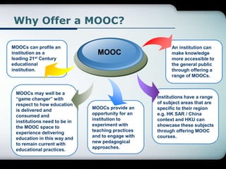 Why Offer a MOOC?
MOOCs can profile an
institution as a
leading 21st Century
educational
institution.
MOOC
MOOCs may well be a
“game changer” with
respect to how education
is delivered and
consumed and
institutions need to be in
the MOOC space to
experience delivering
education in this way and
to remain current with
educational practices.
MOOCs provide an
opportunity for an
institution to
experiment with
teaching practices
and to engage with
new pedagogical
approaches.
Institutions have a range
of subject areas that are
specific to their region
e.g. HK SAR / China
context and HKU can
showcase these subjects
through offering MOOC
courses.
An institution can
make knowledge
more accessible to
the general public
through offering a
range of MOOCs.
 