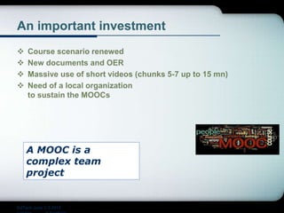 An important investment
 Course scenario renewed
 New documents and OER
 Massive use of short videos (chunks 5-7 up to 15 mn)
 Need of a local organization
to sustain the MOOCs
A MOOC is a
complex team
project
EdTech June 2-3 2015
 