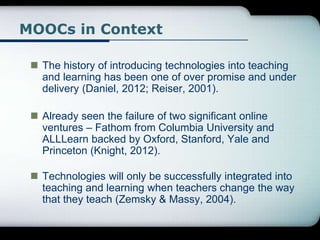 MOOCs in Context
 The history of introducing technologies into teaching
and learning has been one of over promise and under
delivery (Daniel, 2012; Reiser, 2001).
 Already seen the failure of two significant online
ventures – Fathom from Columbia University and
ALLLearn backed by Oxford, Stanford, Yale and
Princeton (Knight, 2012).
 Technologies will only be successfully integrated into
teaching and learning when teachers change the way
that they teach (Zemsky & Massy, 2004).
 