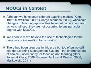 MOOCs in Context
 Although we have seen different teaching models (King,
1993; McWilliam, 2008; George Siemens, 2005), wholesale
changes in teaching approaches have not come about and,
as we shall see, they are not occurring to any particular
degree with MOOCs.
 We need to move beyond the use of technologies for the
purposes of information transmission.
 There has been progress in this area but too often we still
see the Learning Management System – the enterprise tool
of choice – used poorly for teaching and learning (Beer,
Jones, & Clark, 2009; Browne, Jenkins, & Walker, 2006;
Malikowski, 2011).
 