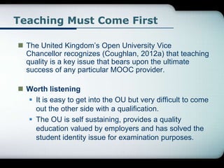 Teaching Must Come First
 The United Kingdom’s Open University Vice
Chancellor recognizes (Coughlan, 2012a) that teaching
quality is a key issue that bears upon the ultimate
success of any particular MOOC provider.
 Worth listening
 It is easy to get into the OU but very difficult to come
out the other side with a qualification.
 The OU is self sustaining, provides a quality
education valued by employers and has solved the
student identity issue for examination purposes.
 