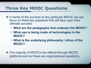 Three Key MOOC Questions
 In terms of the success of any particular MOOC we can
focus on three key questions that will bear upon their
ultimate success:
 What are the pedagogies that underpin the MOOC?
 What use is being made of technologies in the
MOOC?
 What is the underlying philosophy / ethos of the
MOOC?
 The majority of MOOCs are offered through MOOC
platforms and so these are organizational questions.
 