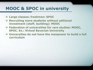 MOOC & SPOC in university
 Large classes: freshmen: SPOC
 Recruiting more students without aditional
investment (staff, building): MOOC
 Federation of universities for rare studies: MOOC,
SPOC. Ex.: Virtual Bavarian University
 Universities do not have the manpower to build a full
curriculum
 