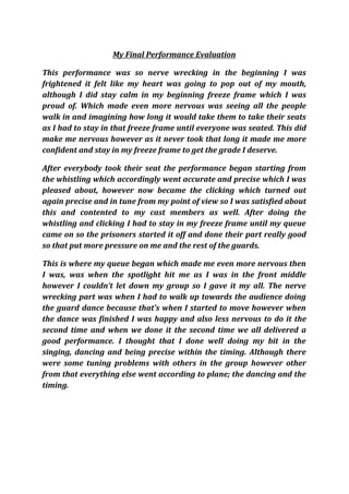 My Final Performance Evaluation

This performance was so nerve wrecking in the beginning I was
frightened it felt like my heart was going to pop out of my mouth,
although I did stay calm in my beginning freeze frame which I was
proud of. Which made even more nervous was seeing all the people
walk in and imagining how long it would take them to take their seats
as I had to stay in that freeze frame until everyone was seated. This did
make me nervous however as it never took that long it made me more
confident and stay in my freeze frame to get the grade I deserve.

After everybody took their seat the performance began starting from
the whistling which accordingly went accurate and precise which I was
pleased about, however now became the clicking which turned out
again precise and in tune from my point of view so I was satisfied about
this and contented to my cast members as well. After doing the
whistling and clicking I had to stay in my freeze frame until my queue
came on so the prisoners started it off and done their part really good
so that put more pressure on me and the rest of the guards.

This is where my queue began which made me even more nervous then
I was, was when the spotlight hit me as I was in the front middle
however I couldn’t let down my group so I gave it my all. The nerve
wrecking part was when I had to walk up towards the audience doing
the guard dance because that’s when I started to move however when
the dance was finished I was happy and also less nervous to do it the
second time and when we done it the second time we all delivered a
good performance. I thought that I done well doing my bit in the
singing, dancing and being precise within the timing. Although there
were some tuning problems with others in the group however other
from that everything else went according to plane; the dancing and the
timing.
 