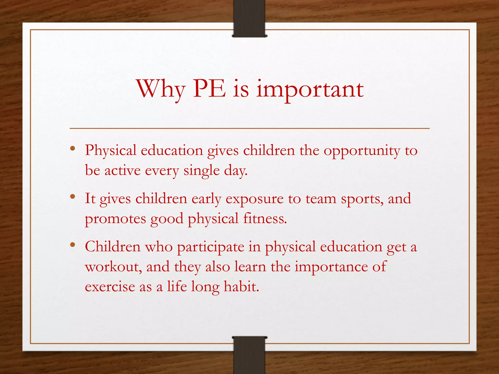 Why PE is important
• Physical education gives children the opportunity to
be active every single day.

• It gives children early exposure to team sports, and
promotes good physical fitness.

• Children who participate in physical education get a
workout, and they also learn the importance of
exercise as a life long habit.

 