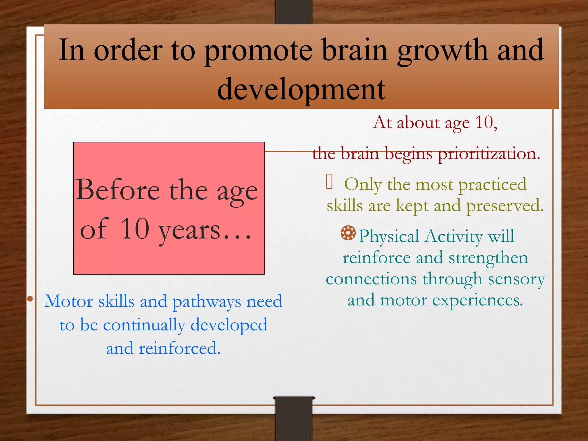 In order to promote brain growth and
development
At about age 10,
the brain begins prioritization.

Before the age
of 10 years…
• Motor skills and pathways need
to be continually developed
and reinforced.

 Only the most practiced

skills are kept and preserved.

Physical Activity will

reinforce and strengthen
connections through sensory
and motor experiences.

 
