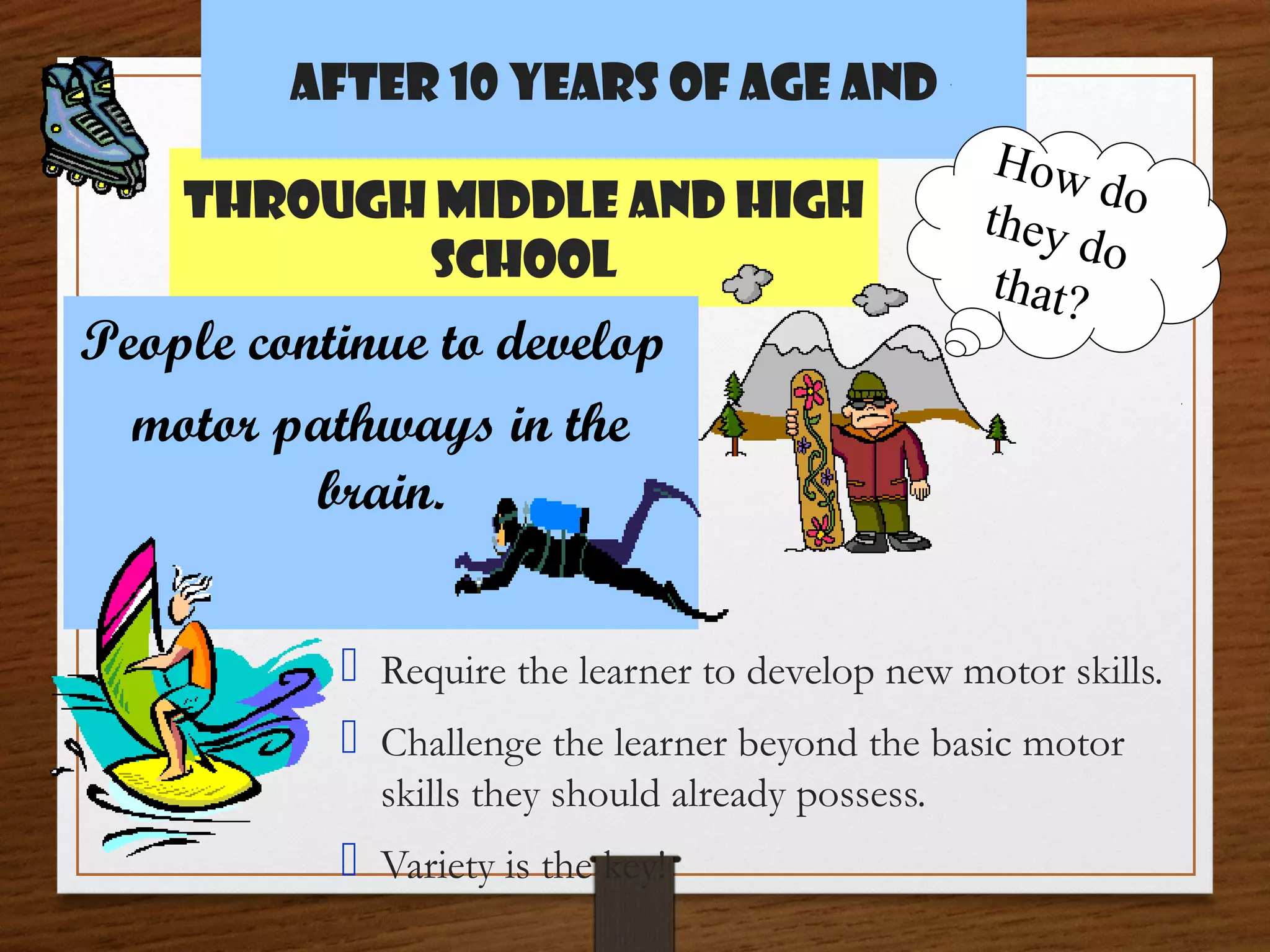 After 10 years of age and
Through middle and High
School

People continue to develop
motor pathways in the
brain.

How
do
they
do
that?

 Require the learner to develop new motor skills.
 Challenge the learner beyond the basic motor
skills they should already possess.

 Variety is the key!

 