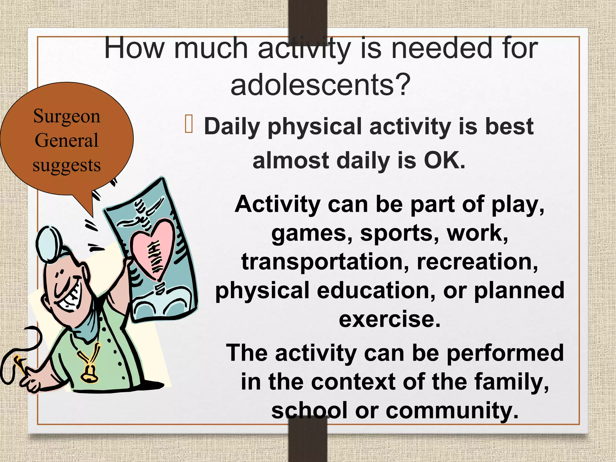 How much activity is needed for
adolescents?
Surgeon
General
suggests

 Daily physical activity is best
almost daily is OK.
Activity can be part of play,
games, sports, work,
transportation, recreation,
physical education, or planned
exercise.
The activity can be performed
in the context of the family,
school or community.

 