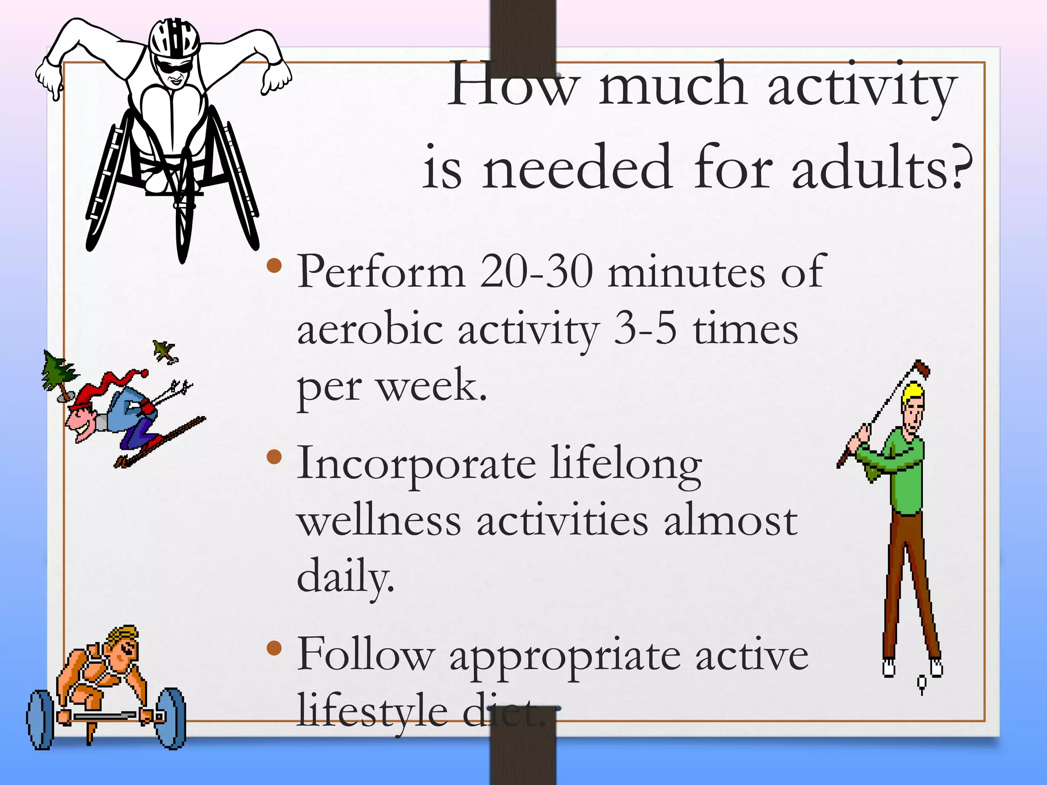 How much activity
is needed for adults?
• Perform 20-30 minutes of
aerobic activity 3-5 times
per week.
• Incorporate lifelong
wellness activities almost
daily.
• Follow appropriate active
lifestyle diet.

 