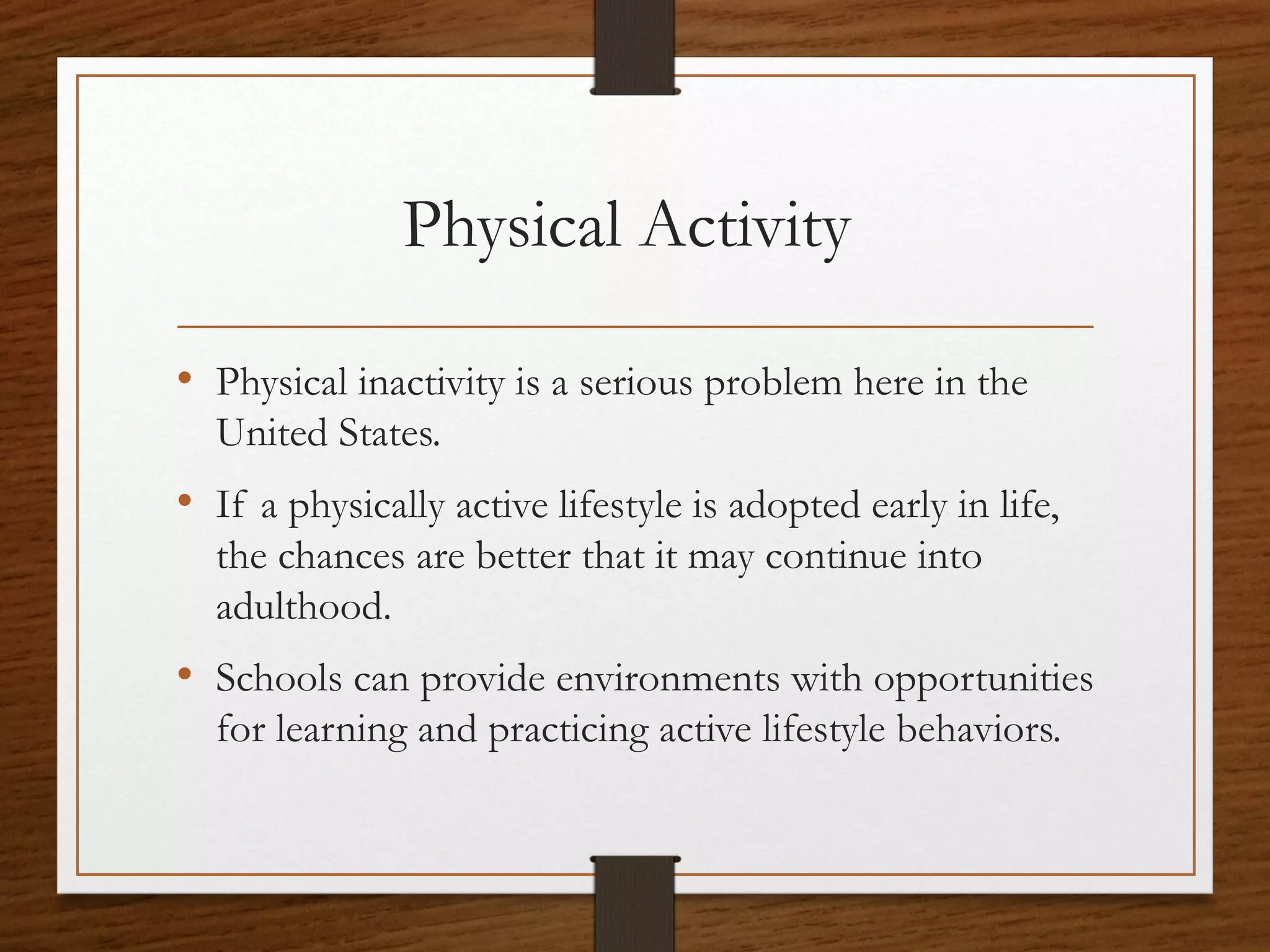 Physical Activity
• Physical inactivity is a serious problem here in the
United States.

• If a physically active lifestyle is adopted early in life,
the chances are better that it may continue into
adulthood.

• Schools can provide environments with opportunities
for learning and practicing active lifestyle behaviors.

 