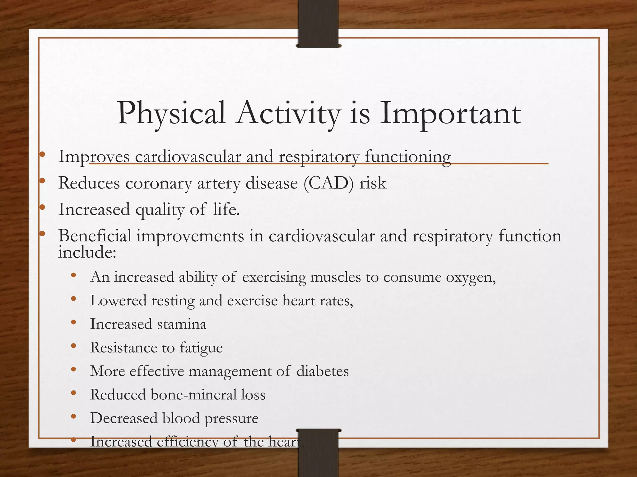 Physical Activity is Important
•
•
•
•

Improves cardiovascular and respiratory functioning
Reduces coronary artery disease (CAD) risk
Increased quality of life.
Beneficial improvements in cardiovascular and respiratory function
include:
• An increased ability of exercising muscles to consume oxygen,
• Lowered resting and exercise heart rates,
• Increased stamina
• Resistance to fatigue
• More effective management of diabetes
• Reduced bone-mineral loss
• Decreased blood pressure
• Increased efficiency of the heart.

 