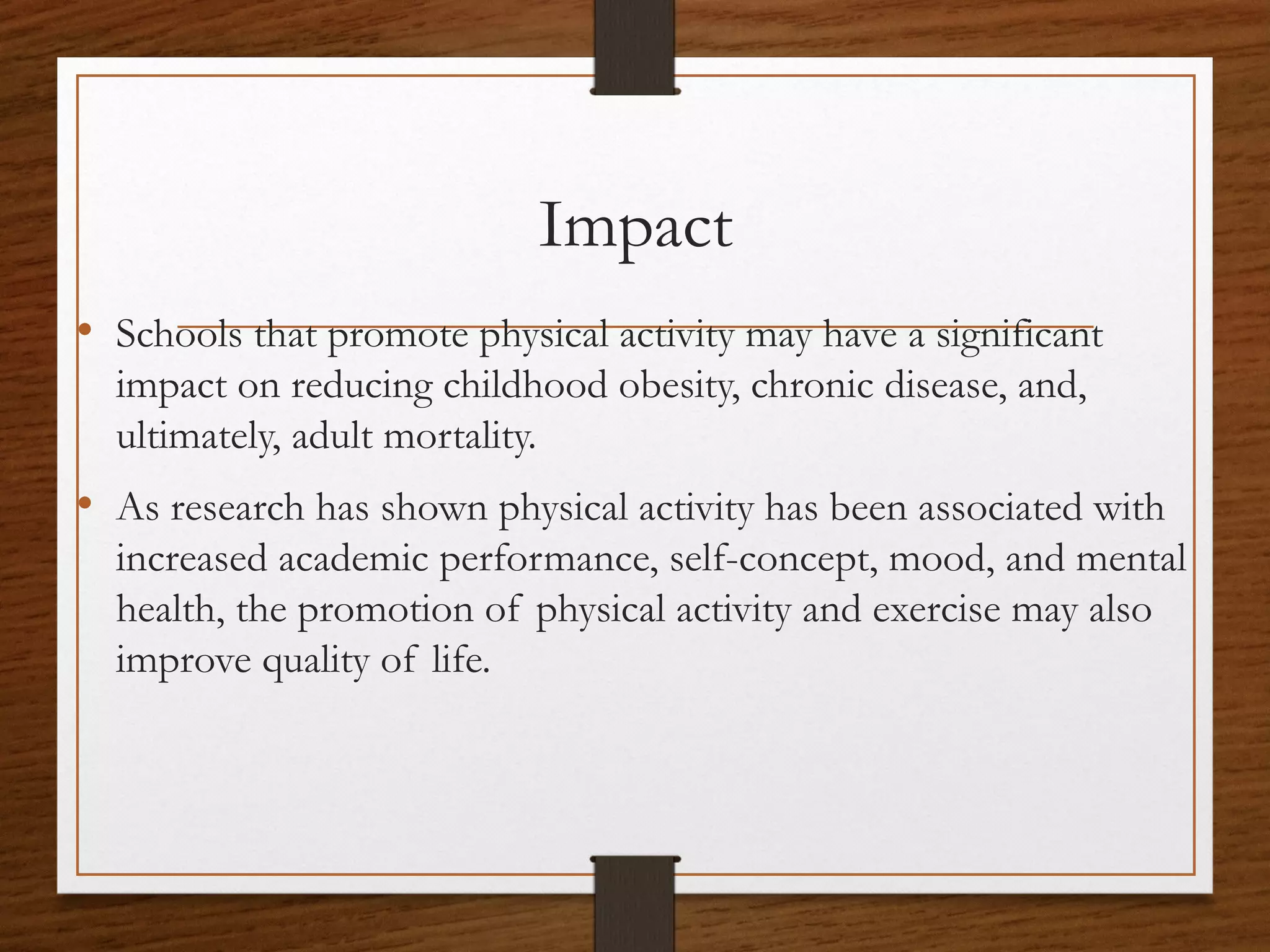 Impact
• Schools that promote physical activity may have a significant
impact on reducing childhood obesity, chronic disease, and,
ultimately, adult mortality.

• As research has shown physical activity has been associated with
increased academic performance, self-concept, mood, and mental
health, the promotion of physical activity and exercise may also
improve quality of life.

 