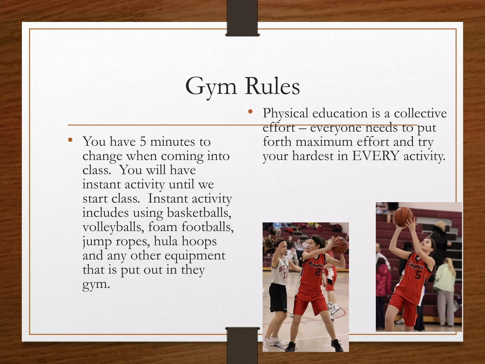 Gym Rules
• Physical education is a collective
• You have 5 minutes to

change when coming into
class. You will have
instant activity until we
start class. Instant activity
includes using basketballs,
volleyballs, foam footballs,
jump ropes, hula hoops
and any other equipment
that is put out in they
gym.

effort – everyone needs to put
forth maximum effort and try
your hardest in EVERY activity.

 