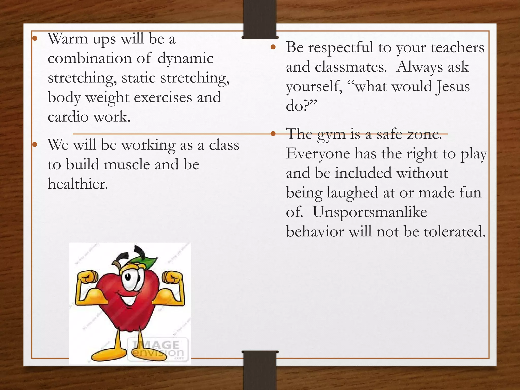 • Warm ups will be a

combination of dynamic
stretching, static stretching,
body weight exercises and
cardio work.

• We will be working as a class
to build muscle and be
healthier.

• Be respectful to your teachers
and classmates. Always ask
yourself, “what would Jesus
do?”

• The gym is a safe zone.

Everyone has the right to play
and be included without
being laughed at or made fun
of. Unsportsmanlike
behavior will not be tolerated.

 