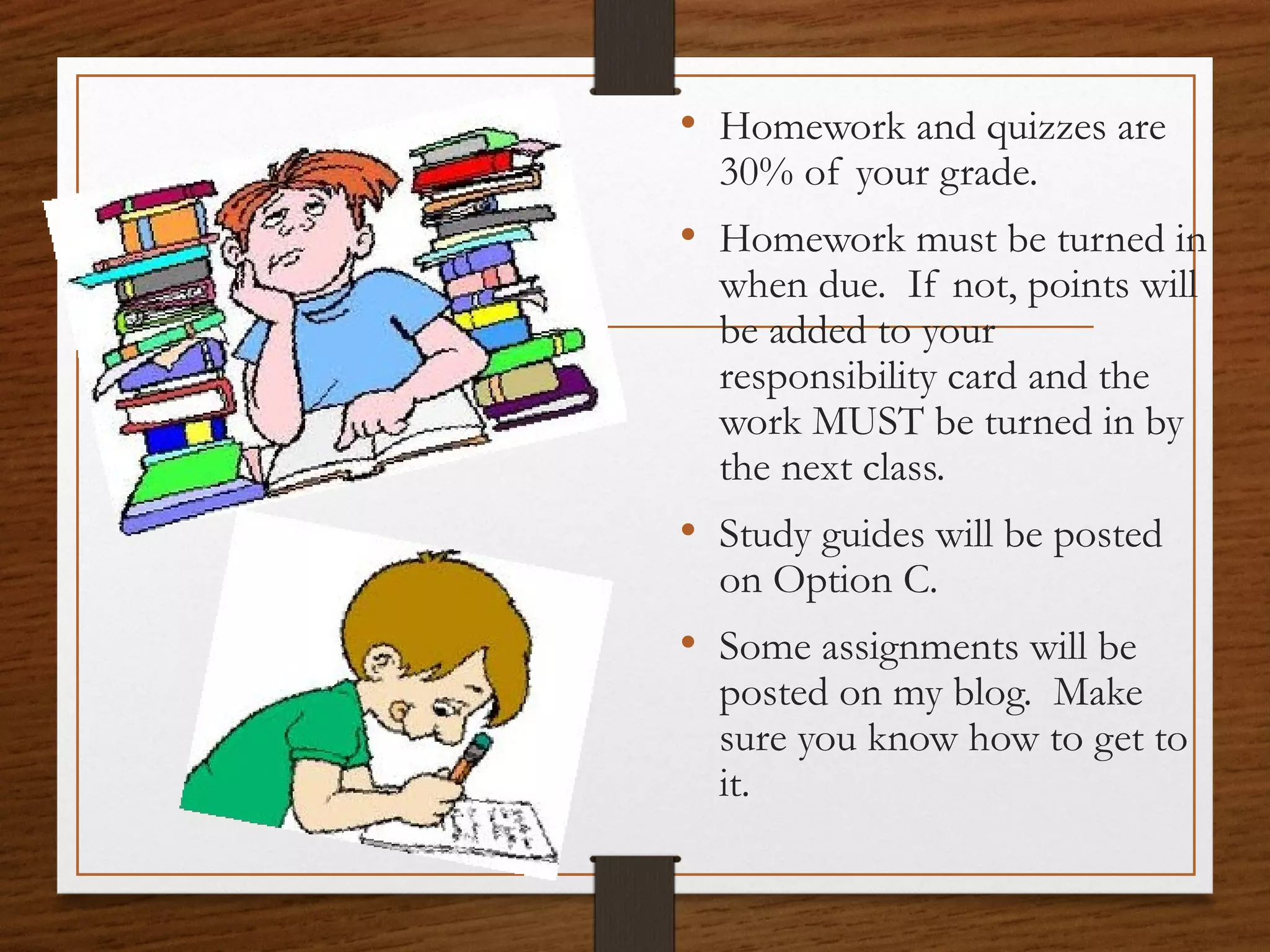 • Homework and quizzes are
30% of your grade.

• Homework must be turned in
when due. If not, points will
be added to your
responsibility card and the
work MUST be turned in by
the next class.

• Study guides will be posted
on Option C.

• Some assignments will be

posted on my blog. Make
sure you know how to get to
it.

 