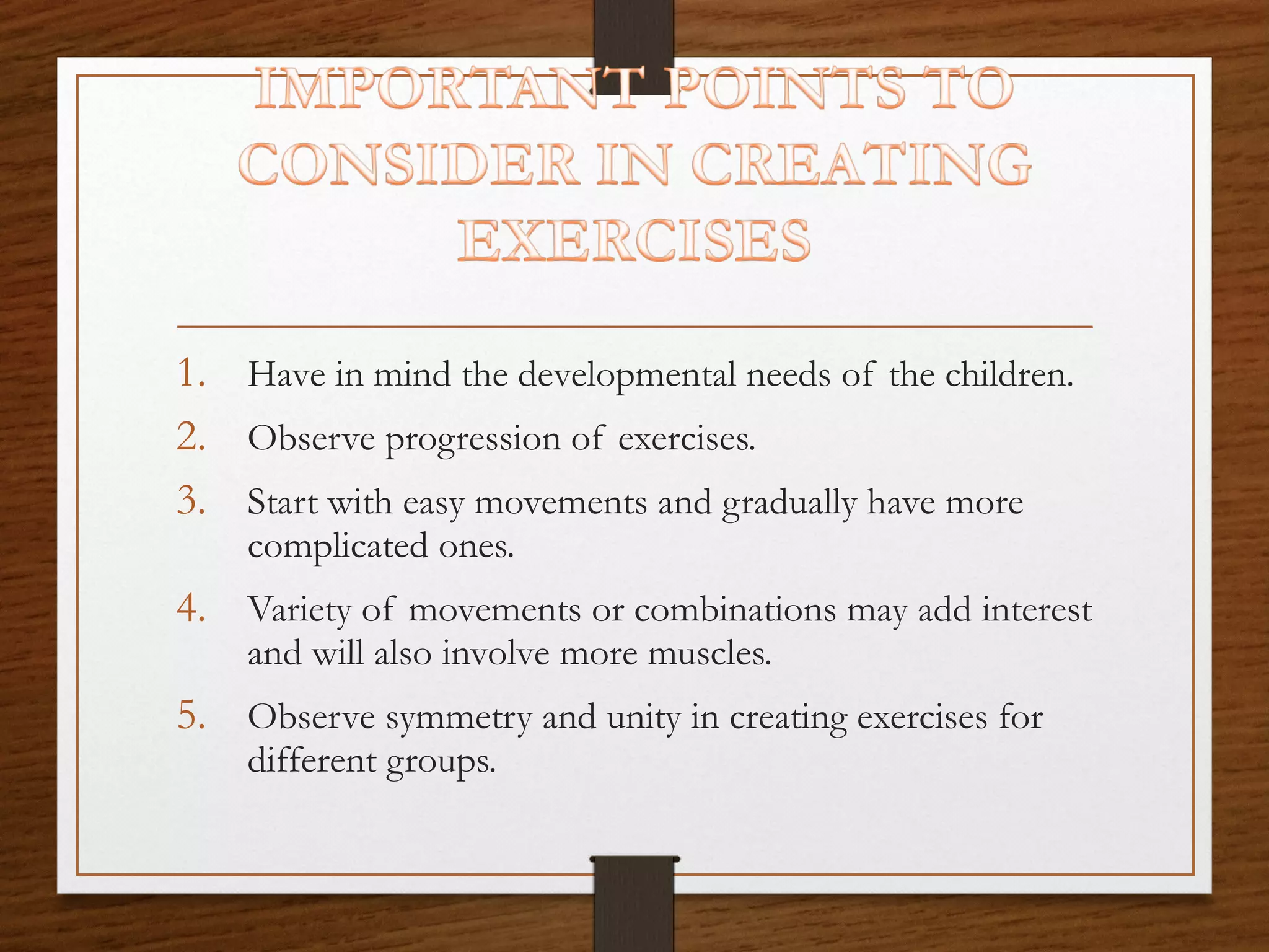 1. Have in mind the developmental needs of the children.
2. Observe progression of exercises.
3. Start with easy movements and gradually have more
complicated ones.

4. Variety of movements or combinations may add interest
and will also involve more muscles.

5. Observe symmetry and unity in creating exercises for
different groups.

 