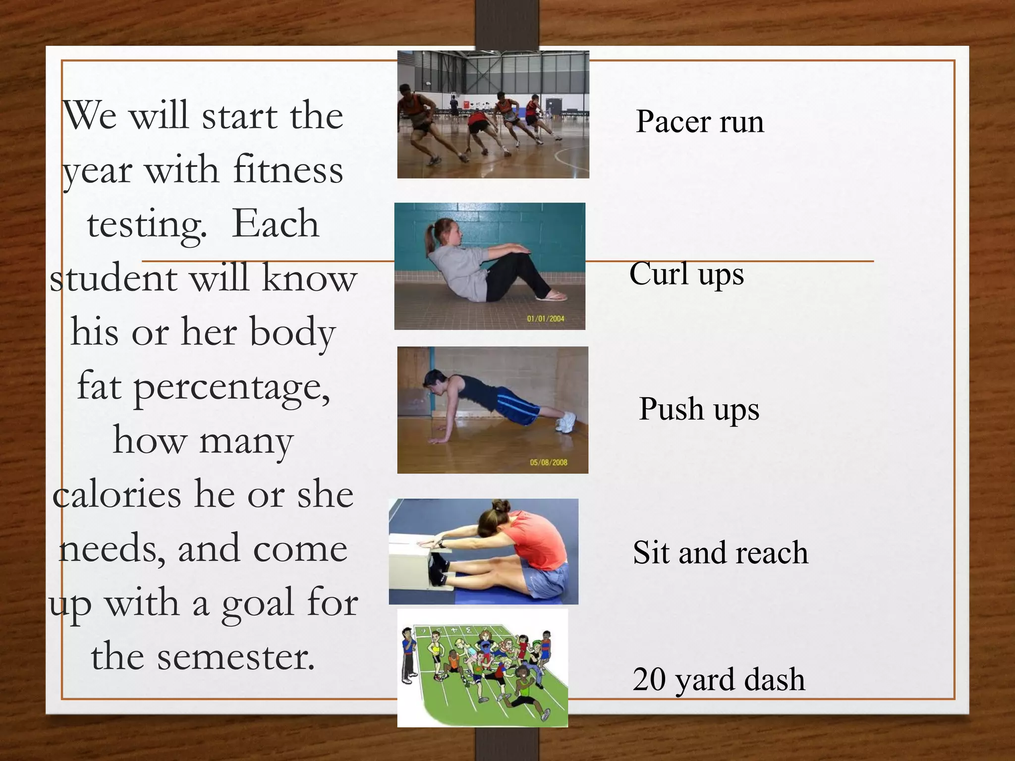We will start the
year with fitness
testing. Each
student will know
his or her body
fat percentage,
how many
calories he or she
needs, and come
up with a goal for
the semester.

Pacer run

Curl ups

Push ups

Sit and reach

20 yard dash

 