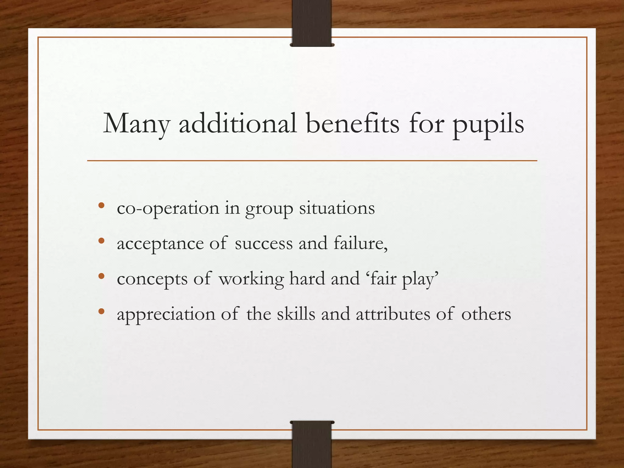 Many additional benefits for pupils
•
•
•
•

co-operation in group situations
acceptance of success and failure,
concepts of working hard and ‘fair play’
appreciation of the skills and attributes of others

 