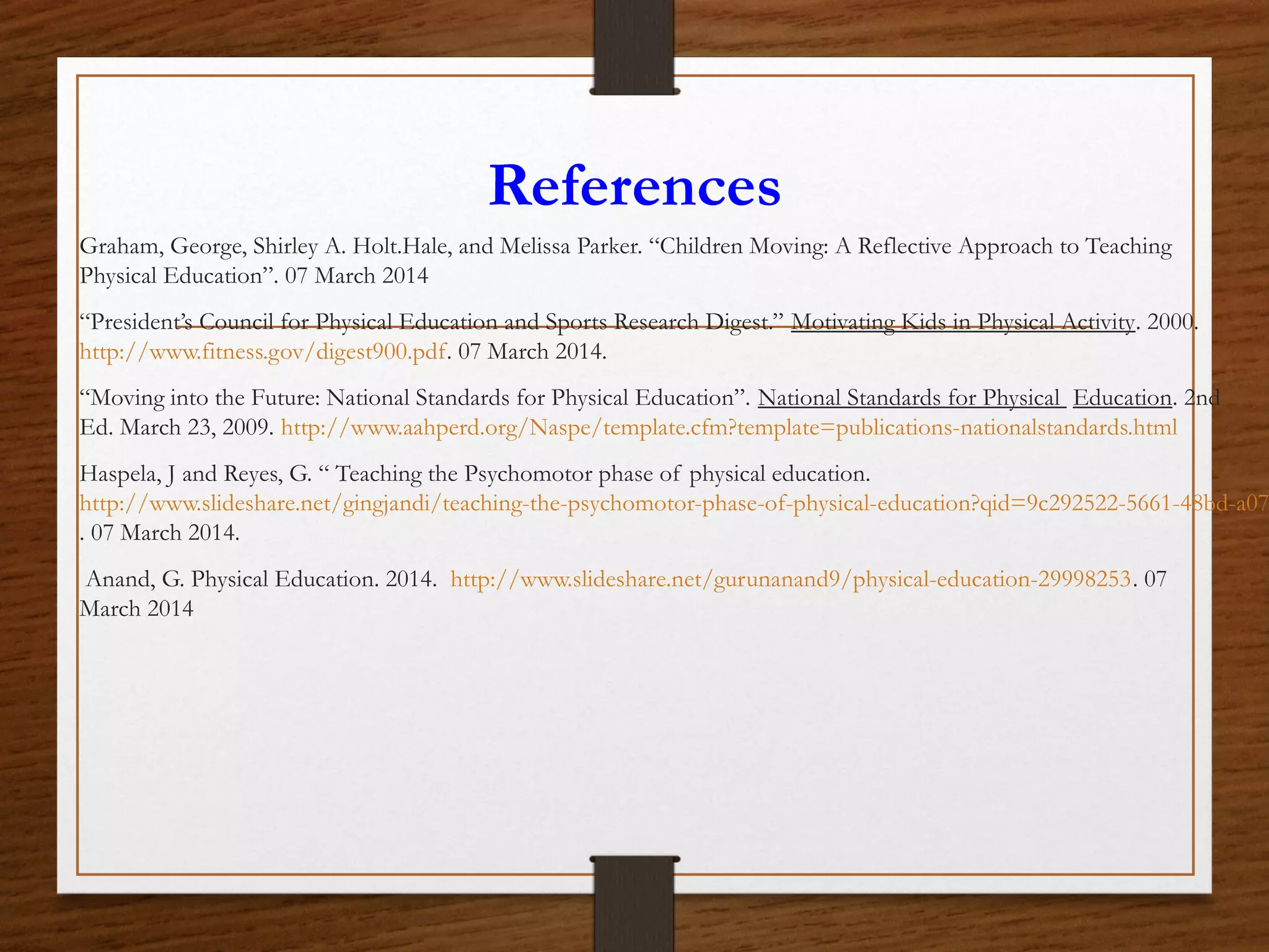 References
Graham, George, Shirley A. Holt.Hale, and Melissa Parker. “Children Moving: A Reflective Approach to Teaching
Physical Education”. 07 March 2014
“President’s Council for Physical Education and Sports Research Digest.” Motivating Kids in Physical Activity. 2000.
http://www.fitness.gov/digest900.pdf. 07 March 2014.
“Moving into the Future: National Standards for Physical Education”. National Standards for Physical Education. 2nd
Ed. March 23, 2009. http://www.aahperd.org/Naspe/template.cfm?template=publications-nationalstandards.html

Haspela, J and Reyes, G. “ Teaching the Psychomotor phase of physical education.
http://www.slideshare.net/gingjandi/teaching-the-psychomotor-phase-of-physical-education?qid=9c292522-5661-48bd-a07
. 07 March 2014.
Anand, G. Physical Education. 2014. http://www.slideshare.net/gurunanand9/physical-education-29998253. 07
March 2014

 