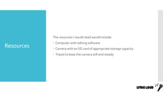 Resources
The resources I would need would include:
 Computer with editing software
 Camera with an SD card of appropriate storage capacity
 Tripod to keep the camera still and steady
 