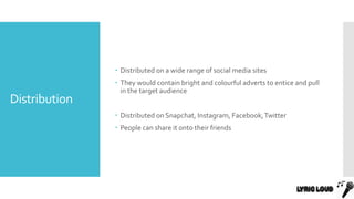 Distribution
 Distributed on a wide range of social media sites
 They would contain bright and colourful adverts to entice and pull
in the target audience
 Distributed on Snapchat, Instagram, Facebook,Twitter
 People can share it onto their friends
 