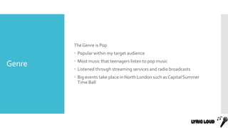 Genre
The Genre is Pop
 Popular within my target audience
 Most music that teenagers listen to pop music
 Listened through streaming services and radio broadcasts
 Big events take place in North London such as Capital Summer
Time Ball
 