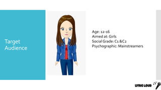Target
Audience
Age: 12-16
Aimed at: Girls
Social Grade: C1 &C2
Psychographic: Mainstreamers
 