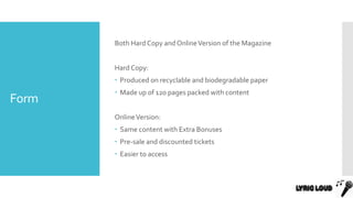 Form
Both Hard Copy and OnlineVersion of the Magazine
Hard Copy:
 Produced on recyclable and biodegradable paper
 Made up of 120 pages packed with content
OnlineVersion:
 Same content with Extra Bonuses
 Pre-sale and discounted tickets
 Easier to access
 