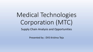 Medical Technologies
Corporation (MTC)
Supply Chain Analysis and Opportunities
Presented by : DVS Krishna Teja
 
