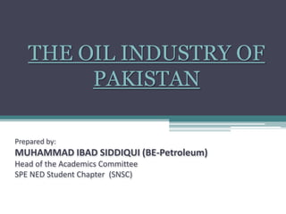 THE OIL INDUSTRY OF PAKISTAN Prepared by:MUHAMMAD IBAD SIDDIQUI (BE-Petroleum)Head of the Academics Committee SPE NED Student Chapter  (SNSC)       