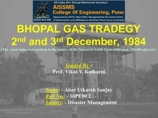 BHOPAL GAS TRADEGY
2nd and 3rd December, 1984
(The worst industrial accident in the history of the Industrial world Up to 4,000 dead, 500,000 affected.)
Name: - Alset Utkarsh Sanjay
Roll No.: - 16PE00 2
Subject: - Disaster Management
Guided By –
Prof. Vikas V. Kulkarni
 