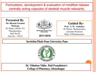 Formulation, development & evaluation of modified release
centrally acting capsules of skeletal muscle relaxants.
Presented By
Mr. Bhosale Pramod
Motiram
M. Pharm. (SEM- IV)
Pharmaceutics
Roll No-02
Seat No.:- 10123
Guided By-
Prof. A. W. Ambekar
M. Pharm. Pharmaceutics
Assistant Professor
Dept. of Pharmaceutics
2017-2018
Dr. Vithalrao Vikhe Patil Foundation’s
College of Pharmacy, Ahmednagar. 1
Savitribai Phule Pune University, Pune
 