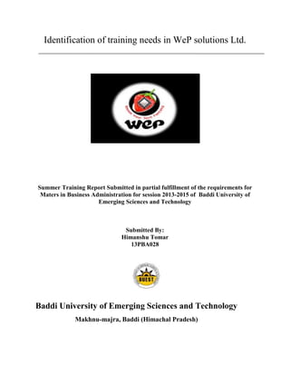 Identification of training needs in WeP solutions Ltd.
Summer Training Report Submitted in partial fulfillment of the requirements for
Maters in Business Administration for session 2013-2015 of Baddi University of
Emerging Sciences and Technology
Submitted By:
Himanshu Tomar
13PBA028
Baddi University of Emerging Sciences and Technology
Makhnu-majra, Baddi (Himachal Pradesh)
 