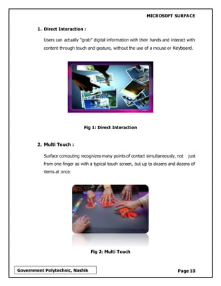 MICROSOFT SURFACE
Page 10Government Polytechnic, Nashik
1. Direct Interaction :
Users can actually “grab” digital information with their hands and interact with
content through touch and gesture, without the use of a mouse or Keyboard.
Fig 1: Direct Interaction
2. Multi Touch :
Surface computing recognizes many points of contact simultaneously, not just
from one finger as with a typical touch screen, but up to dozens and dozens of
items at once.
Fig 2: Multi Touch
 