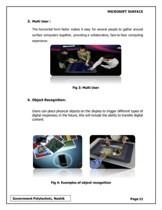 MICROSOFT SURFACE
Page 11Government Polytechnic, Nashik
3. Multi User :
The horizontal form factor makes it easy for several people to gather around
surface computers together, providing a collaborative, face-to-face computing
experience.
Fig 3: Multi User
4. Object Recognition:
Users can place physical objects on the display to trigger different types of
digital responses; in the future, this will include the ability to transfer digital
content.
Fig 4: Examples of object recognition
 