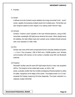 MICROSOFT SURFACE
Page 13Government Polytechnic, Nashik
4. Projector
(1) Screen:
A diffuser turns the Surface's acrylic tabletop into a large horizontal "multi touch"
screen, capable of processing multiple inputs from multiple users. The Surface can
also recognize objects by their shapes or by reading coded "domino" tags.
(2) Infrared:
Surface's "machine vision" operates in the near-infrared spectrum, using an 850-
nanometer-wavelength LED light source aimed at the screen. When objects touch
the tabletop, the light reflects back and is picked up by multiple infrared cameras
with a net resolution of 1280 x 960.
(3) CPU:
Surface uses many of the same components found in everyday desktop computers
— a Core 2 Duo processor, 2GB of RAM and a 256MB graphics card. Wireless
communication with devices on the surface is handled using WiFi and Bluetooth
antennas
(4) Projector:
Microsoft's Surface uses the same DLP light engine found in many rear projection
HDTVs. The footprint of the visible light screen, at 1024 x 768
pixels, is actually smaller than the invisible overlapping infrared projection to allow
for better recognition at the edges of the screen. The display screen is a 4:3 rear-
projected DLP display measuring 30 inches diagonally. The screen resolution is a
relatively modest 1024x768
 