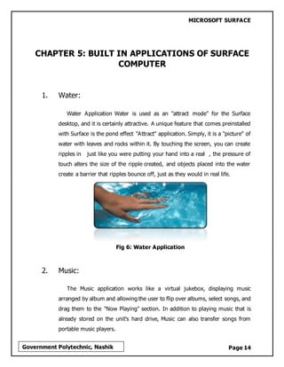 MICROSOFT SURFACE
Page 14Government Polytechnic, Nashik
CHAPTER 5: BUILT IN APPLICATIONS OF SURFACE
COMPUTER
1. Water:
Water Application Water is used as an "attract mode" for the Surface
desktop, and it is certainly attractive. A unique feature that comes preinstalled
with Surface is the pond effect "Attract" application. Simply, it is a "picture" of
water with leaves and rocks within it. By touching the screen, you can create
ripples in just like you were putting your hand into a real , the pressure of
touch alters the size of the ripple created, and objects placed into the water
create a barrier that ripples bounce off, just as they would in real life.
Fig 6: Water Application
2. Music:
The Music application works like a virtual jukebox, displaying music
arranged by album and allowing the user to flip over albums, select songs, and
drag them to the "Now Playing" section. In addition to playing music that is
already stored on the unit's hard drive, Music can also transfer songs from
portable music players.
 