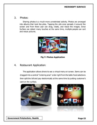 MICROSOFT SURFACE
Page 15Government Polytechnic, Nashik
3. Photos:
Sharing photos is a much more unrestricted activity. Photos are arranged
into albums that look like piles. Tapping the pile once spreads it around the
screen and from there user can drag, rotate, and resize the images. Since
Surface can detect many touches at the same time, multiple people can sort
and resize pictures.
Fig 7: Photos Application
4. Restaurant Application:
The application allows diners to see a virtual menu on screen. Items can be
dragged into a central “ordering area” order right from the table food selections
then split the bill and pay electronically at the same time by putting customer’s
card on the surface.
 