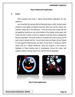 MICROSOFT SURFACE
Page 16Government Polytechnic, Nashik
Fig 8: Restaurant Application
5. Paint:
Paint programs have been a natural demonstration application for new
platforms
ever since Mac Paint graced the first Macintosh back in 1984. Surface’s paint
program is even lighter on features than Mac Paint was, but the natural user
interface makes up for this deficiency. There are three draw modes that can
be toggled by touching an icon on the bottom of the toolbar: brush, paint, and
reveal, the last of which is kind of a negative brush that shows a background
bitmap underneath. The brush mode is a bit spotty and tends to skip, but the
paint mode is smooth and fun. You can draw using one finger, all your fingers
at once (good for drawing hair), the palm of your hand, or using any natural
object such as a regular paintbrush. Using the program is like having a
flashback to finger painting back in kindergarten (minus the mess), and
certainly children will have tons of fun with this kind of application.
Fig 9: Paint Application
 