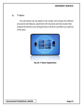 MICROSOFT SURFACE
Page 17Government Polytechnic, Nashik
6. T-store:
Two cell phones can be placed on the surface and compare the different
price points and features, experiment with ring tones and look at plans then
program the phone to your liking and have it all set to use before you walk out
of the store.
Fig 10: T-Store Application
 