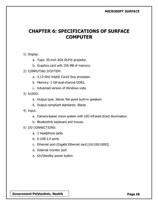 MICROSOFT SURFACE
Page 18Government Polytechnic, Nashik
CHAPTER 6: SPECIFICATIONS OF SURFACE
COMPUTER
1) Display:
a. Type: 30-inch XGA DLP® projector.
b. Graphics card with 256 MB of memory.
2) COMPUTING SYSYTEM:
a. 2.13-GHz Intel® Core2 Duo processor.
b. Memory: 2 GB dual-channel DDR2.
c. Advanced version of Windows vista.
3) AUDIO:
a. Output type: Stereo flat panel built-in speakers
b. Output compliant standards: Stereo
4) Input:
a. Camera-based vision system with LED infrared direct illumination.
b. Bluetooth® keyboard and mouse.
5) I/O CONNECTIONS:
a. 2 headphone jacks
b. 6 USB 2.0 ports
c. Ethernet port (Gigabit Ethernet card [10/100/1000])
d. External monitor port
e. On/Standby power button
 